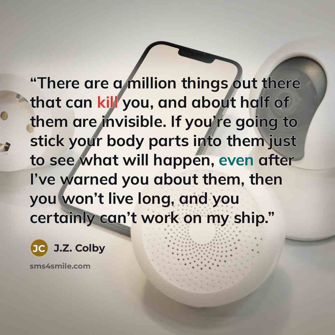“There are a million things out there that can kill you, and about half of them are invisible. If you’re going to stick your body parts into them just to see what will happen, even after I’ve warned you about them, then you won’t live long, and you certainly can’t work on my ship.” quote by J.Z. Colby
