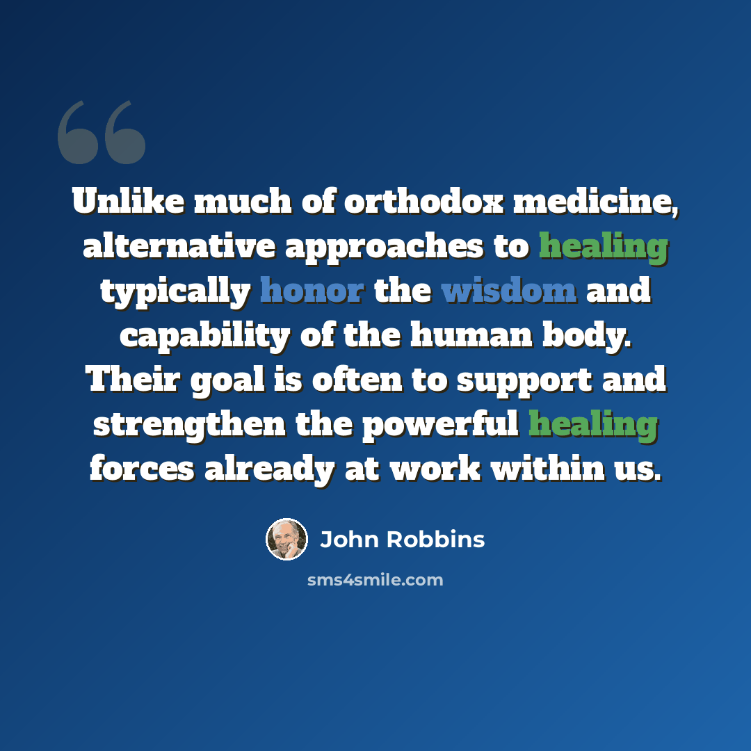 “Unlike much of orthodox medicine, alternative approaches to healing typically honor the wisdom and capability of the human body. Their goal is often to support and strengthen the powerful healing forces already at work within us.” quote by John Robbins