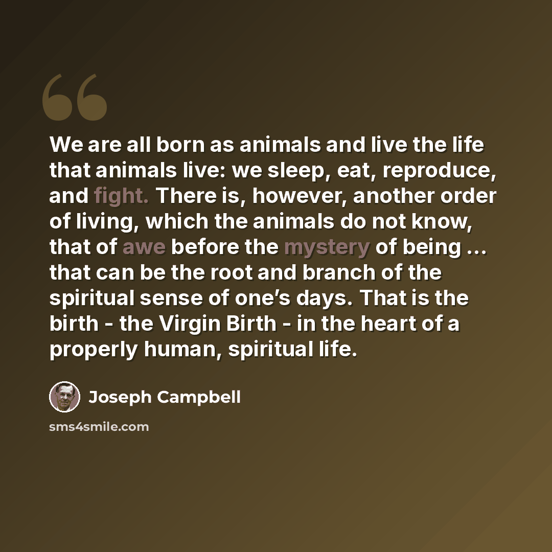 “We are all born as animals and live the life that animals live: we sleep, eat, reproduce, and fight. There is, however, another order of living, which the animals do not know, that of awe before the mystery of being ... that can be the root and branch of the spiritual sense of one’s days. That is…” quote by Joseph Campbell