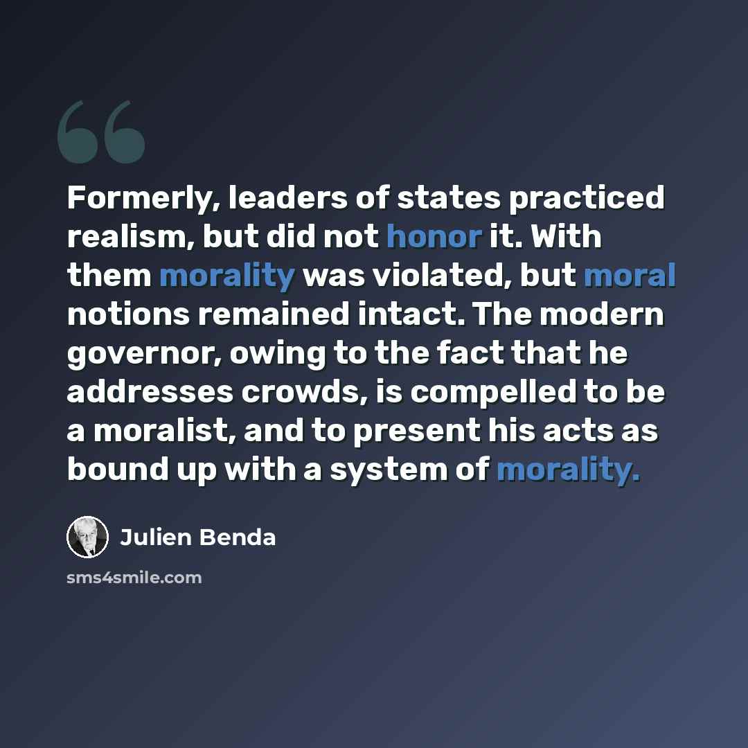 “Formerly, leaders of states practiced realism, but did not honor it. With them morality was violated, but moral notions remained intact. The modern governor, owing to the fact that he addresses crowds, is compelled to be a moralist, and to present his acts as bound up with a system of morality.” quote by Julien Benda