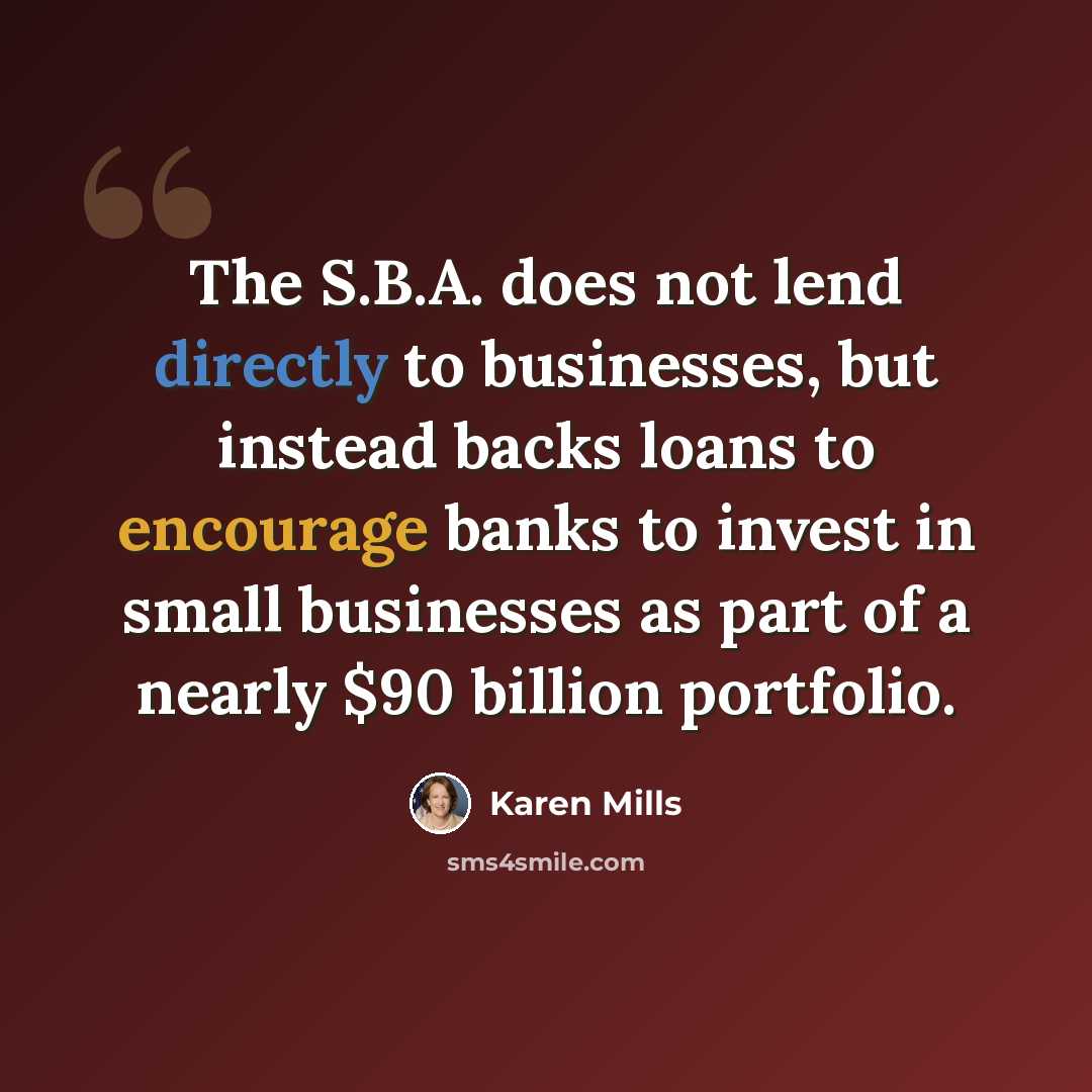 “The S.B.A. does not lend directly to businesses, but instead backs loans to encourage banks to invest in small businesses as part of a nearly $90 billion portfolio.” quote by Karen Mills