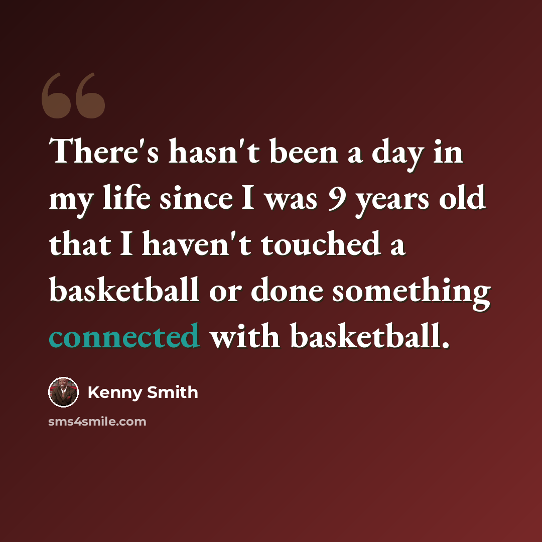 “There's hasn't been a day in my life since I was 9 years old that I haven't touched a basketball or done something connected with basketball.” quote by Kenny Smith