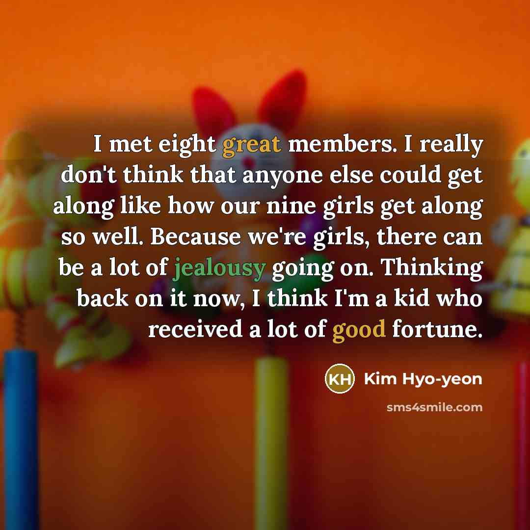 “I met eight great members. I really don't think that anyone else could get along like how our nine girls get along so well. Because we're girls, there can be a lot of jealousy going on. Thinking back on it now, I think I'm a kid who received a lot of good fortune.” quote by Kim Hyo-yeon