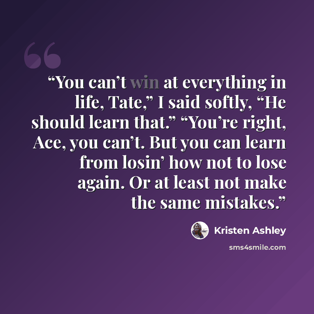 “You can’t win at everything in life, Tate,” I said softly, “He should learn that.” “You’re right, Ace, you can’t. But you can learn from losin’ how not to lose again. Or at least not make the same mistakes.” quote by Kristen Ashley