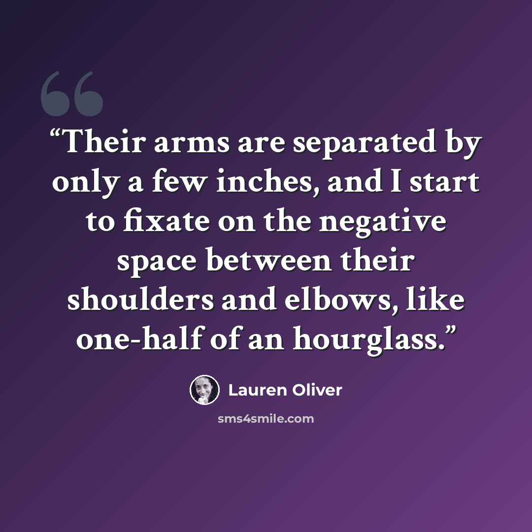 “Their arms are separated by only a few inches, and I start to fixate on the negative space between their shoulders and elbows, like one-half of an hourglass.” quote by Lauren Oliver