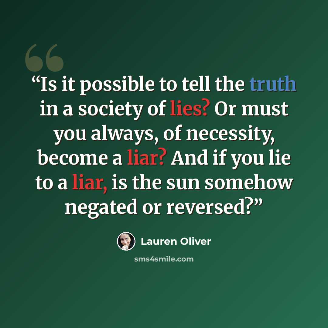 “Is it possible to tell the truth in a society of lies? Or must you always, of necessity, become a liar? And if you lie to a liar, is the sun somehow negated or reversed?” quote by Lauren Oliver