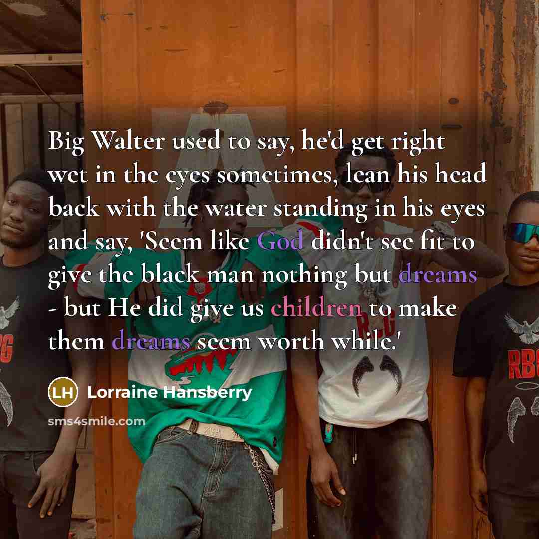 “Big Walter used to say, he'd get right wet in the eyes sometimes, lean his head back with the water standing in his eyes and say, 'Seem like God didn't see fit to give the black man nothing but dreams - but He did give us children to make them dreams seem worth while.'” quote by Lorraine Hansberry