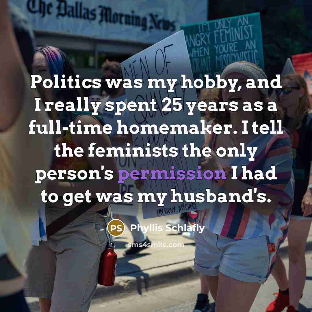“Politics was my hobby, and I really spent 25 years as a full-time homemaker. I tell the feminists the only person's permission I had to get was my husband's.” quote by Phyllis Schlafly