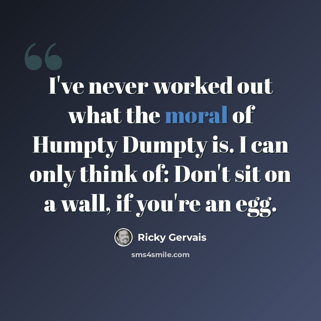 “I've never worked out what the moral of Humpty Dumpty is. I can only think of: Don't sit on a wall, if you're an egg.” quote by Ricky Gervais