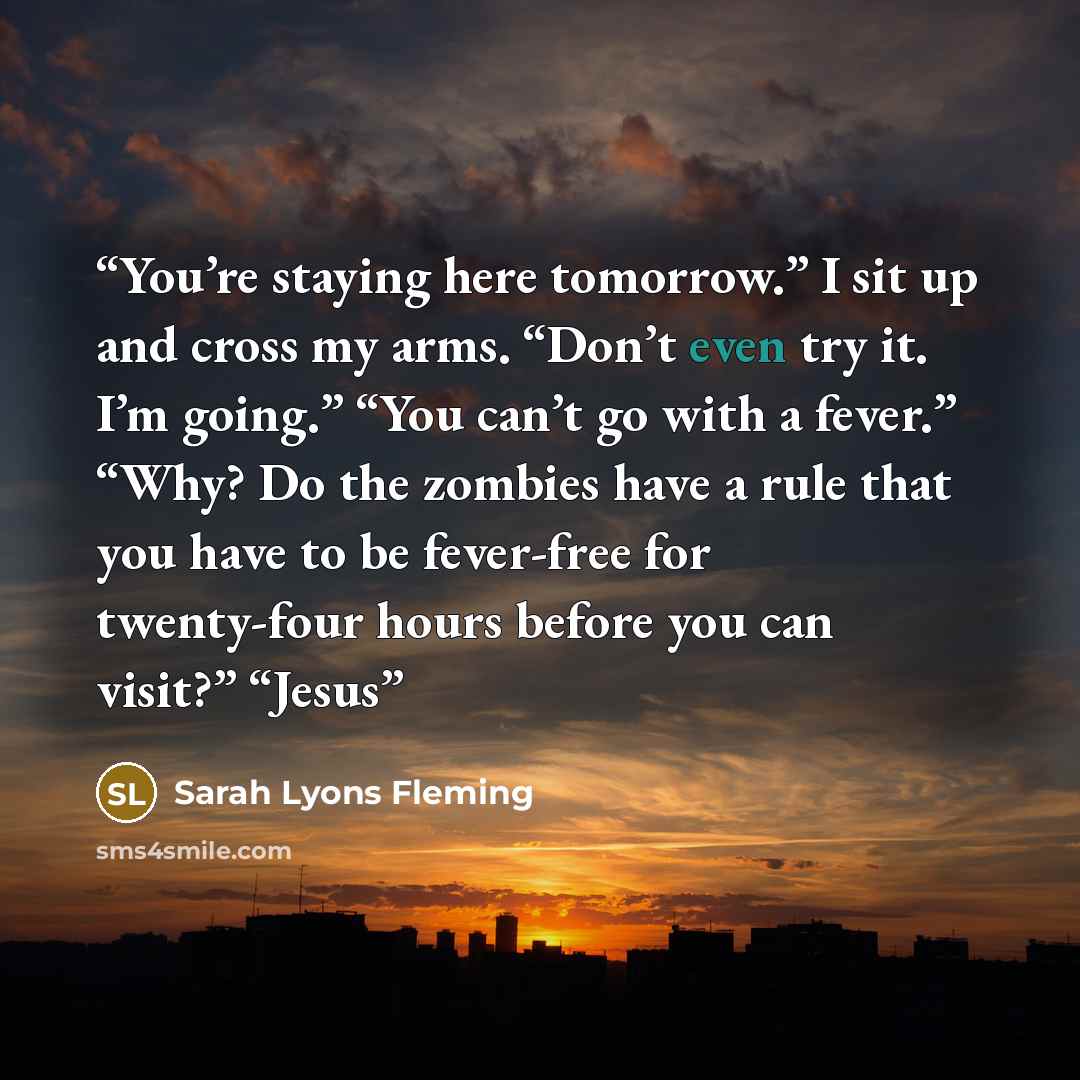 “You’re staying here tomorrow.” I sit up and cross my arms. “Don’t even try it. I’m going.” “You can’t go with a fever.” “Why? Do the zombies have a rule that you have to be fever-free for twenty-four hours before you can visit?” “Jesus” quote by Sarah Lyons Fleming