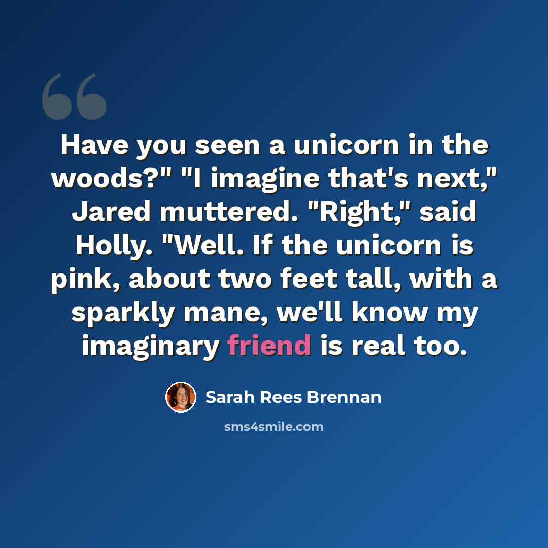 “Have you seen a unicorn in the woods?" "I imagine that's next," Jared muttered. "Right," said Holly. "Well. If the unicorn is pink, about two feet tall, with a sparkly mane, we'll know my imaginary friend is real too.” quote by Sarah Rees Brennan