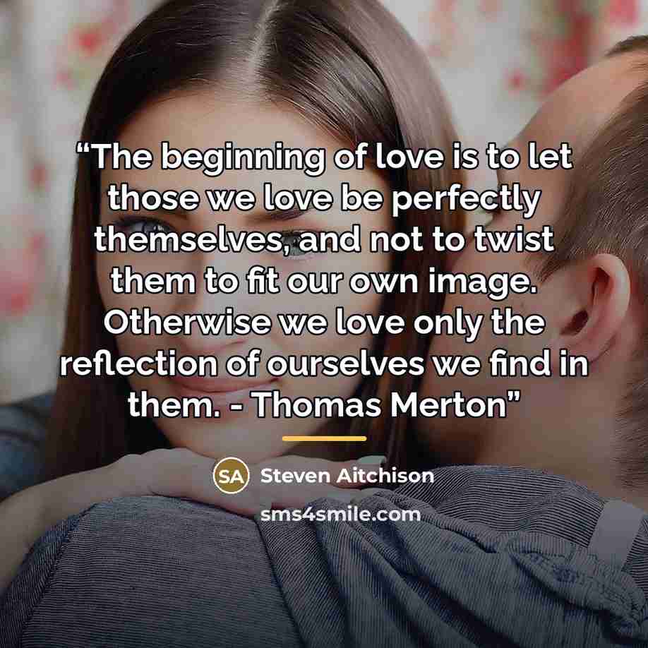 “The beginning of love is to let those we love be perfectly themselves, and not to twist them to fit our own image. Otherwise we love only the reflection of ourselves we find in them. - Thomas Merton” quote by Steven Aitchison