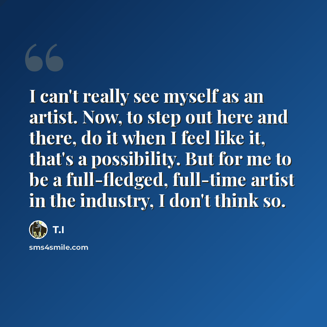 “I can't really see myself as an artist. Now, to step out here and there, do it when I feel like it, that's a possibility. But for me to be a full-fledged, full-time artist in the industry, I don't think so.” quote by T.I