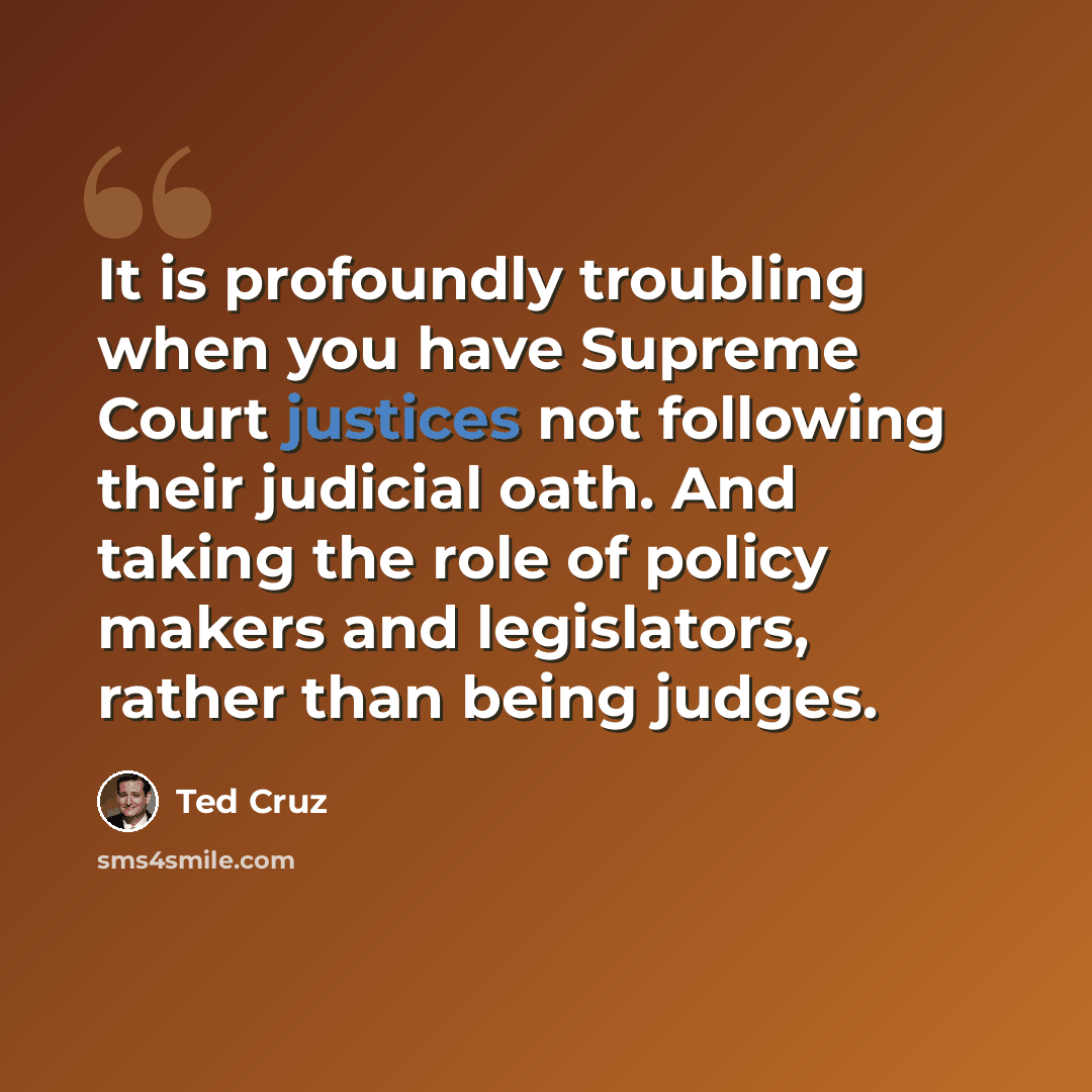 “It is profoundly troubling when you have Supreme Court justices not following their judicial oath. And taking the role of policy makers and legislators, rather than being judges.” quote by Ted Cruz