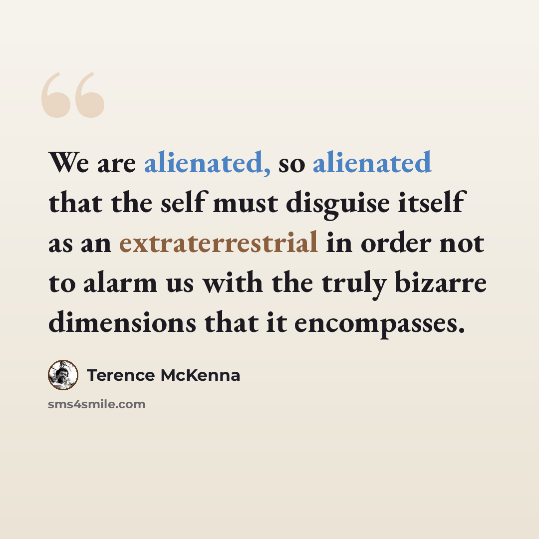 “We are alienated, so alienated that the self must disguise itself as an extraterrestrial in order not to alarm us with the truly bizarre dimensions that it encompasses.” quote by Terence McKenna