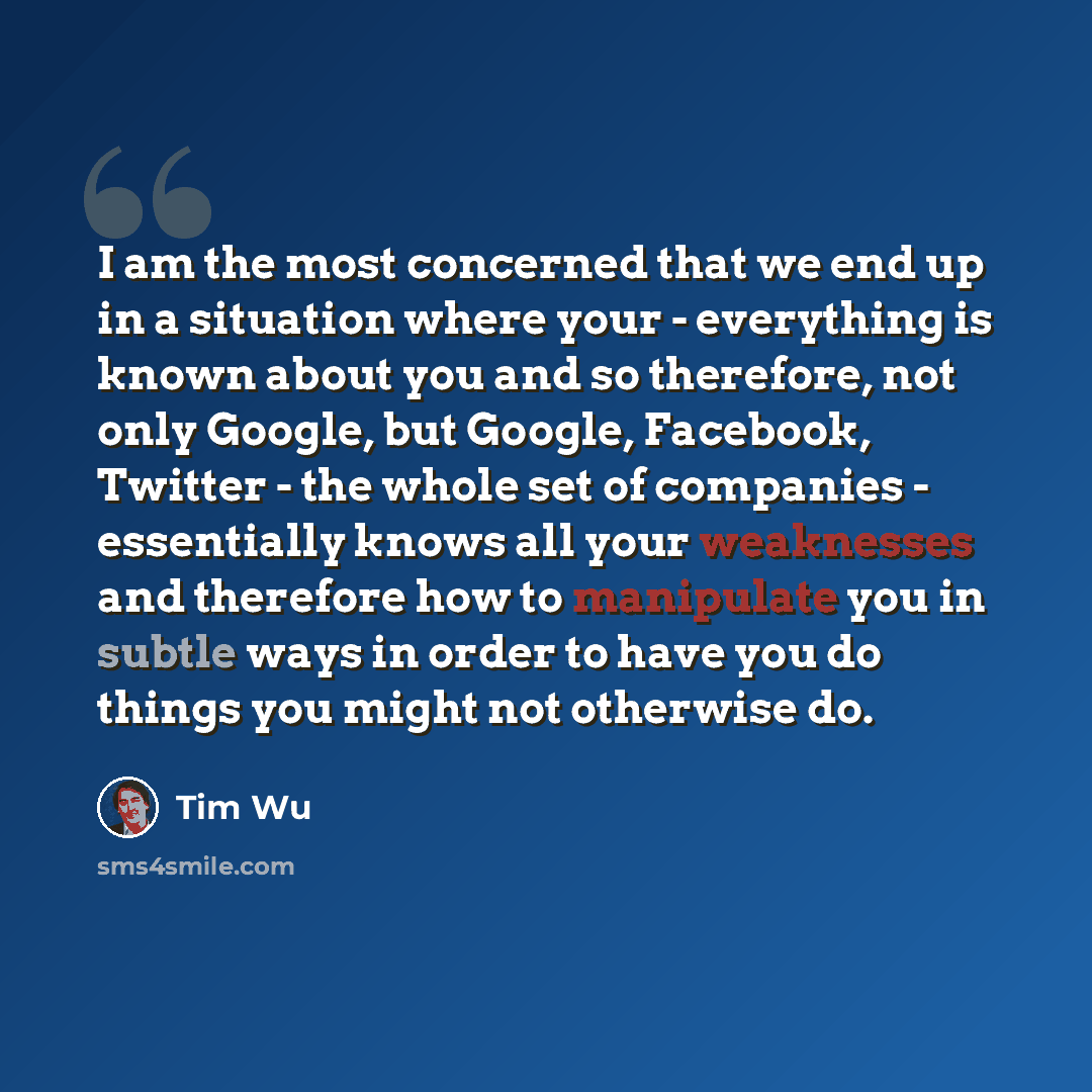 “I am the most concerned that we end up in a situation where your - everything is known about you and so therefore, not only Google, but Google, Facebook, Twitter - the whole set of companies - essentially knows all your weaknesses and therefore how to manipulate you in subtle ways in order to have…” quote by Tim Wu