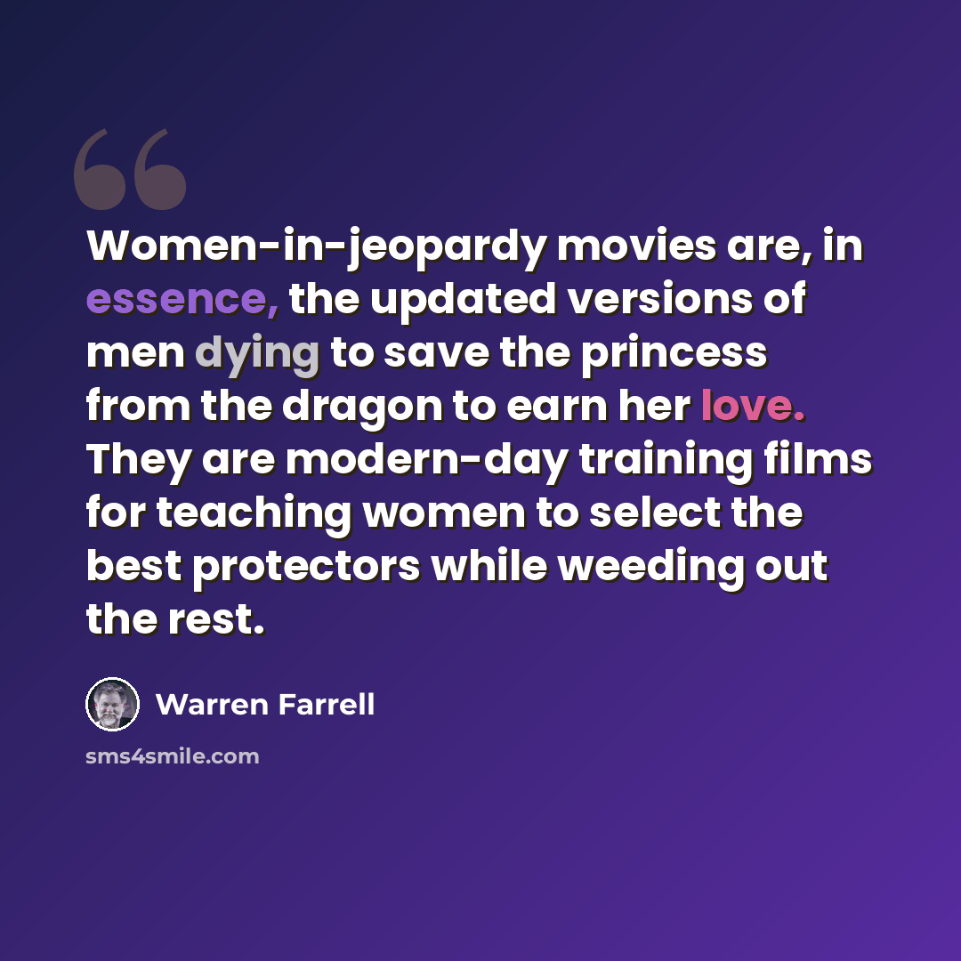 “Women-in-jeopardy movies are, in essence, the updated versions of men dying to save the princess from the dragon to earn her love. They are modern-day training films for teaching women to select the best protectors while weeding out the rest.” quote by Warren Farrell