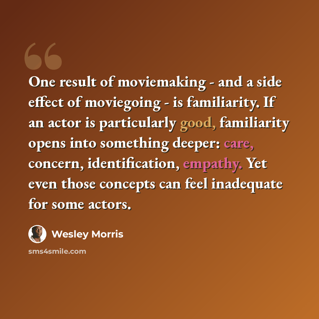 “One result of moviemaking - and a side effect of moviegoing - is familiarity. If an actor is particularly good, familiarity opens into something deeper: care, concern, identification, empathy. Yet even those concepts can feel inadequate for some actors.” quote by Wesley Morris