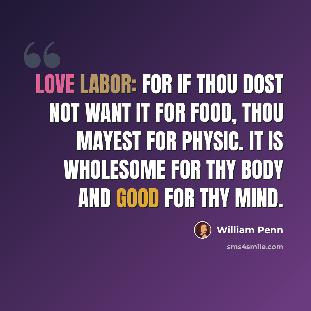 “Love labor: for if thou dost not want it for food, thou mayest for physic. It is wholesome for thy body and good for thy mind.” quote by William Penn