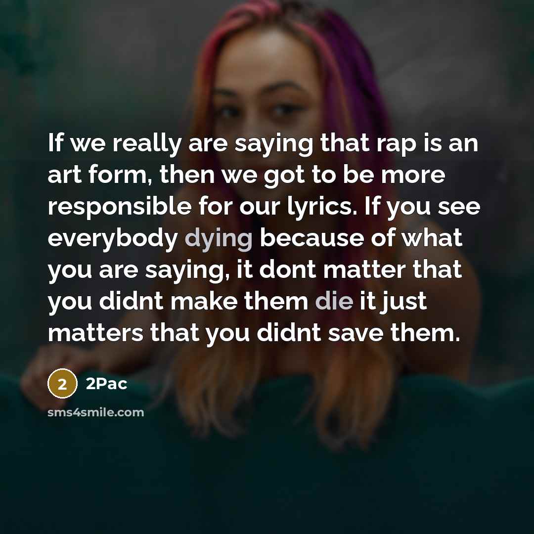 “If we really are saying that rap is an art form, then we got to be more responsible for our lyrics. If you see everybody dying because of what you are saying, it dont matter that you didnt make them die it just matters that you didnt save them.” quote by 2Pac