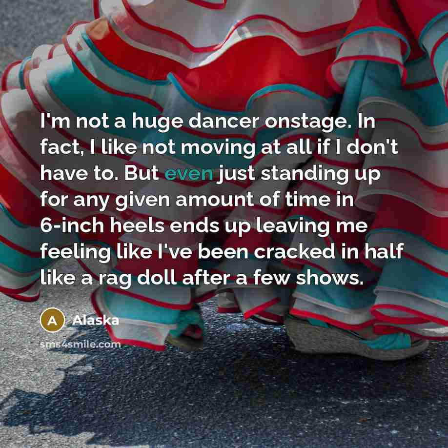 “I'm not a huge dancer onstage. In fact, I like not moving at all if I don't have to. But even just standing up for any given amount of time in 6-inch heels ends up leaving me feeling like I've been cracked in half like a rag doll after a few shows.” quote by Alaska