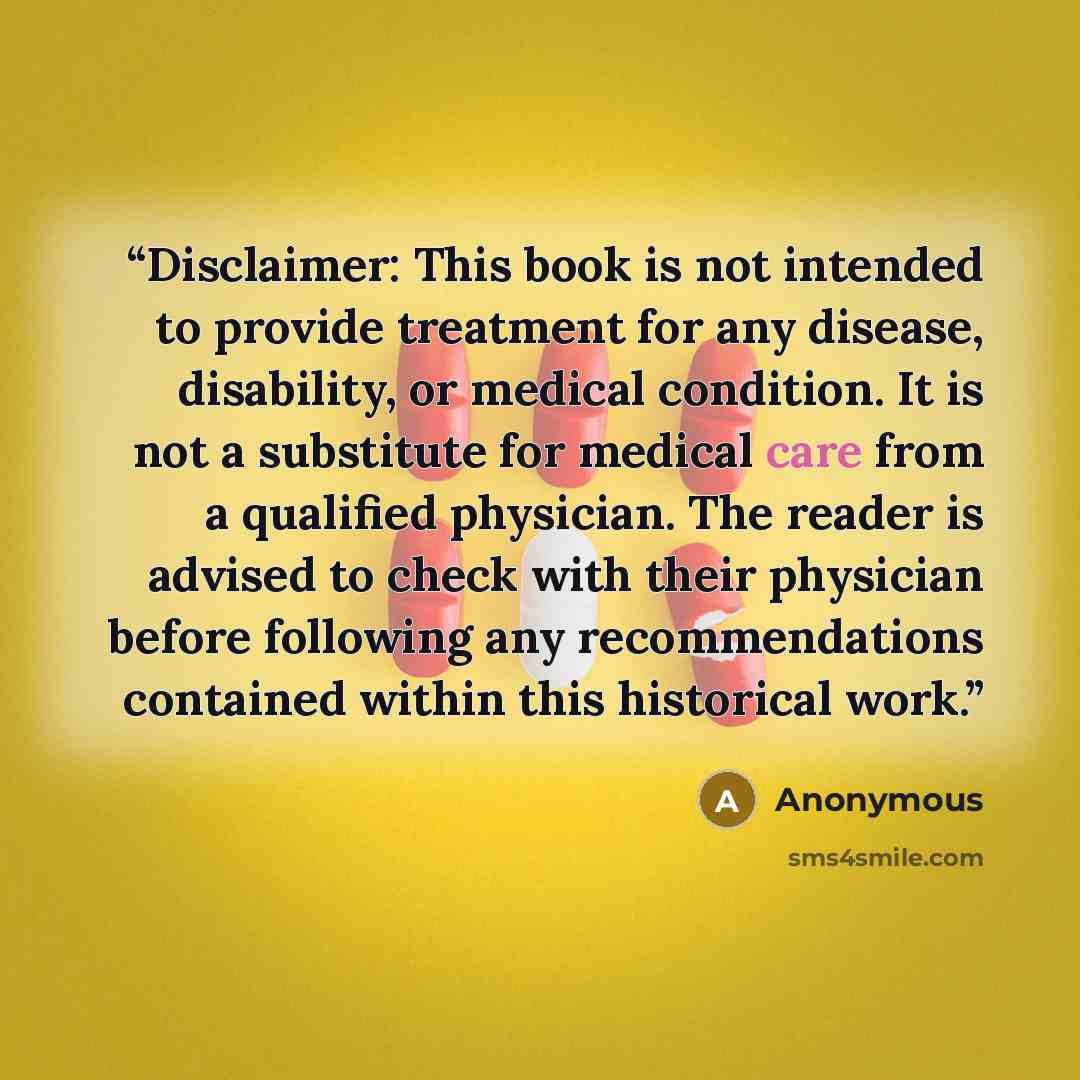 “Disclaimer: This book is not intended to provide treatment for any disease, disability, or medical condition. It is not a substitute for medical care from a qualified physician. The reader is advised to check with their physician before following any recommendations contained within this…” quote by Anonymous