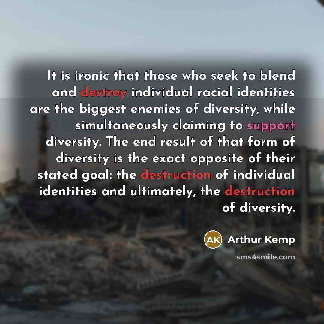 “It is ironic that those who seek to blend and destroy individual racial identities are the biggest enemies of diversity, while simultaneously claiming to support diversity. The end result of that form of diversity is the exact opposite of their stated goal: the destruction of individual identities…” quote by Arthur Kemp