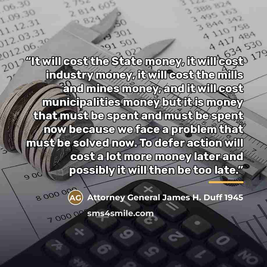 “It will cost the State money, it will cost industry money, it will cost the mills and mines money, and it will cost municipalities money but it is money that must be spent and must be spent now because we face a problem that must be solved now. To defer action will cost a lot more money later and…” quote by Attorney General James H. Duff 1945