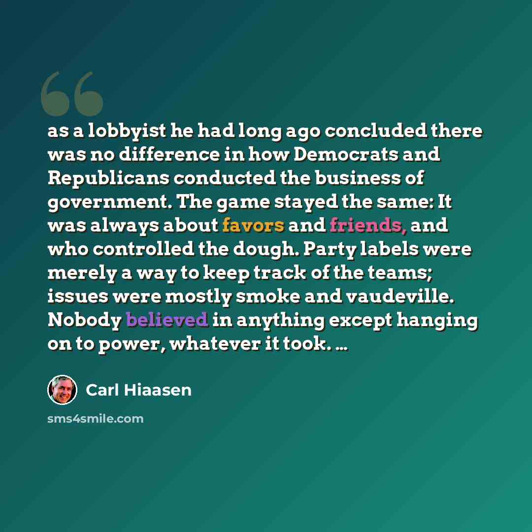 “as a lobbyist he had long ago concluded there was no difference in how Democrats and Republicans conducted the business of government. The game stayed the same: It was always about favors and friends, and who controlled the dough. Party labels were merely a way to keep track of the teams; issues…” quote by Carl Hiaasen
