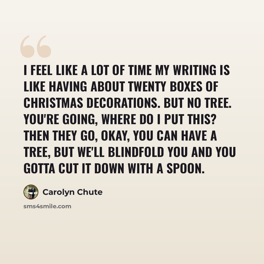 “I feel like a lot of time my writing is like having about twenty boxes of Christmas decorations. But no tree. You're going, Where do I put this? Then they go, Okay, you can have a tree, but we'll blindfold you and you gotta cut it down with a spoon.” quote by Carolyn Chute