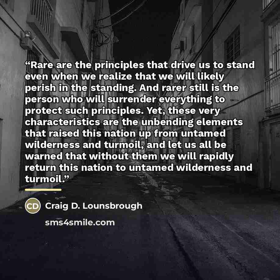 “Rare are the principles that drive us to stand even when we realize that we will likely perish in the standing. And rarer still is the person who will surrender everything to protect such principles. Yet, these very characteristics are the unbending elements that raised this nation up from untamed…” quote by Craig D. Lounsbrough