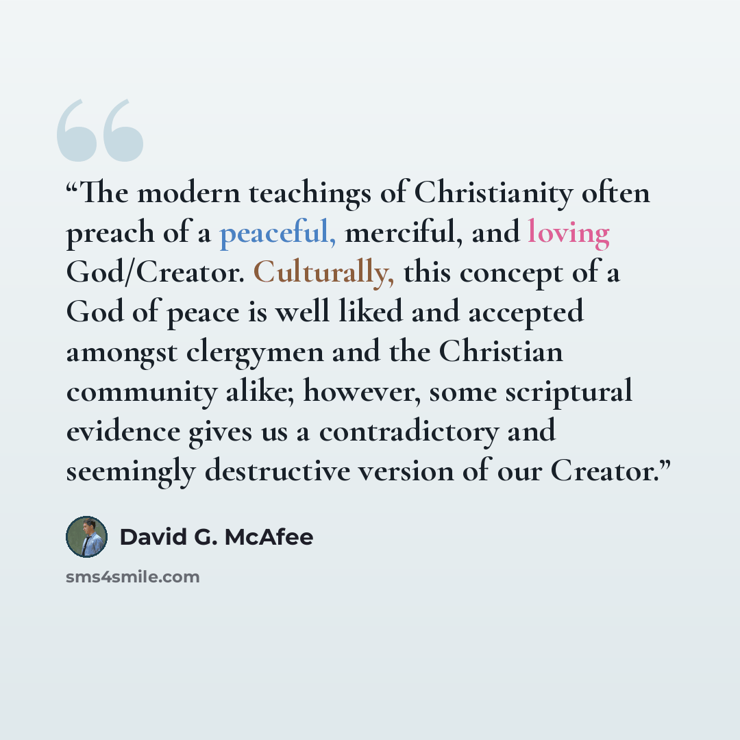 “The modern teachings of Christianity often preach of a peaceful, merciful, and loving God/Creator. Culturally, this concept of a God of peace is well liked and accepted amongst clergymen and the Christian community alike; however, some scriptural evidence gives us a contradictory and seemingly…” quote by David G. McAfee