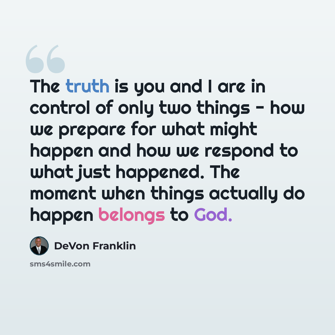 “The truth is you and I are in control of only two things - how we prepare for what might happen and how we respond to what just happened. The moment when things actually do happen belongs to God.” quote by DeVon Franklin