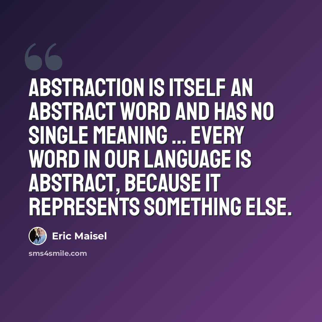“Abstraction is itself an abstract word and has no single meaning ... Every word in our language is abstract, because it represents something else.” quote by Eric Maisel