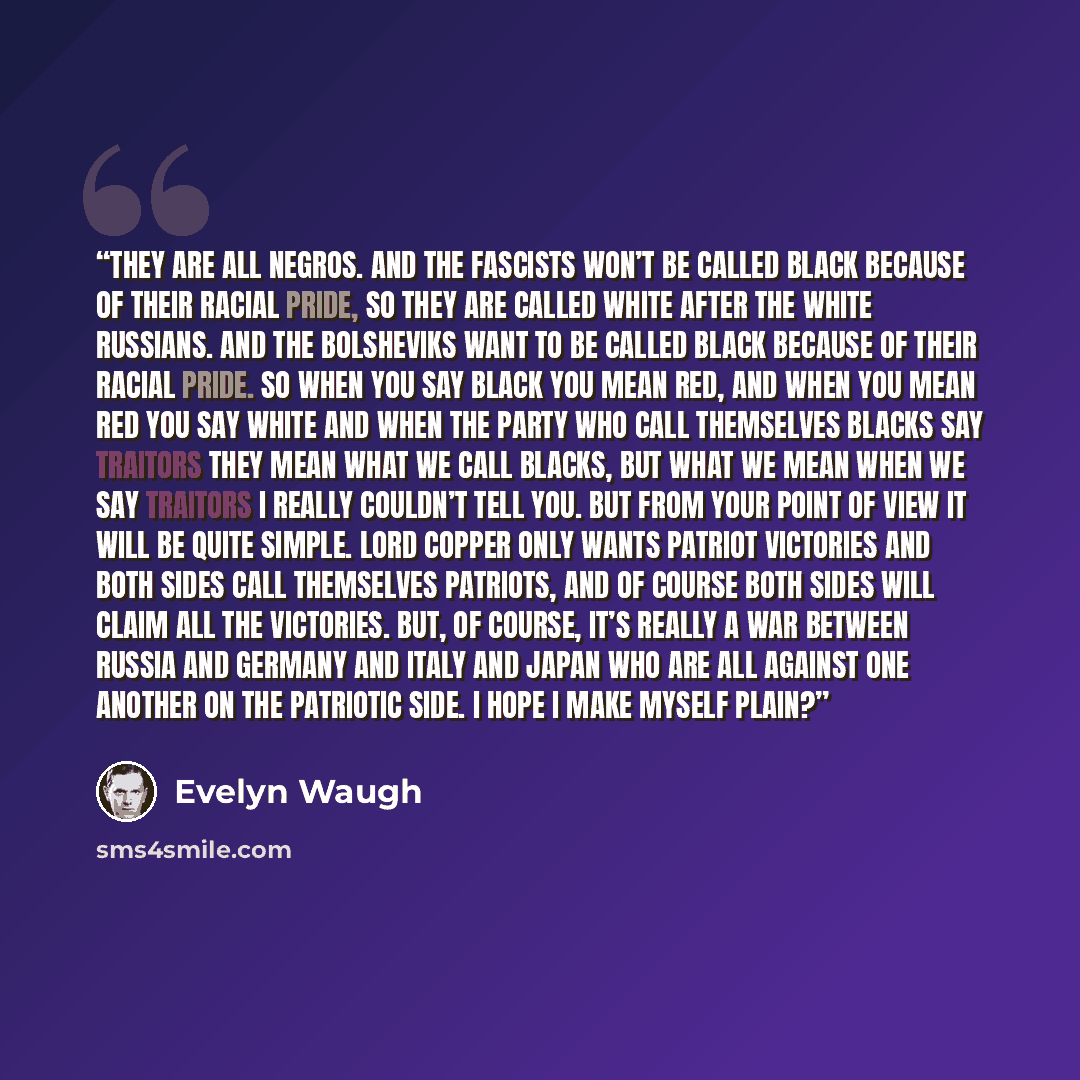 “They are all negros. And the Fascists won’t be called black because of their racial pride, so they are called White after the White Russians. And the Bolsheviks want to be called Black because of their racial pride. So when you say black you mean red, and when you mean red you say white and when…” quote by Evelyn Waugh