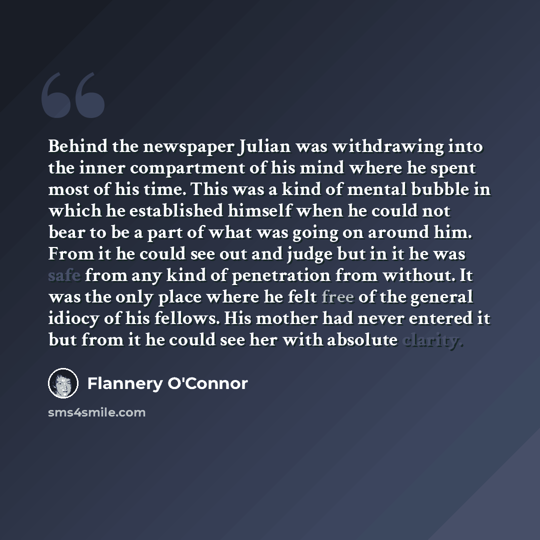 “Behind the newspaper Julian was withdrawing into the inner compartment of his mind where he spent most of his time. This was a kind of mental bubble in which he established himself when he could not bear to be a part of what was going on around him. From it he could see out and judge but in it he…” quote by Flannery O'Connor