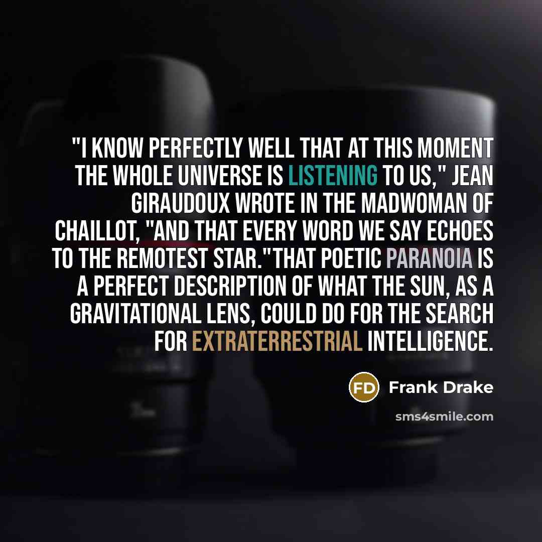“"I know perfectly well that at this moment the whole universe is listening to us," Jean Giraudoux wrote in The Madwoman of Chaillot, "and that every word we say echoes to the remotest star."That poetic paranoia is a perfect description of what the Sun, as a gravitational lens, could do for the…” quote by Frank Drake