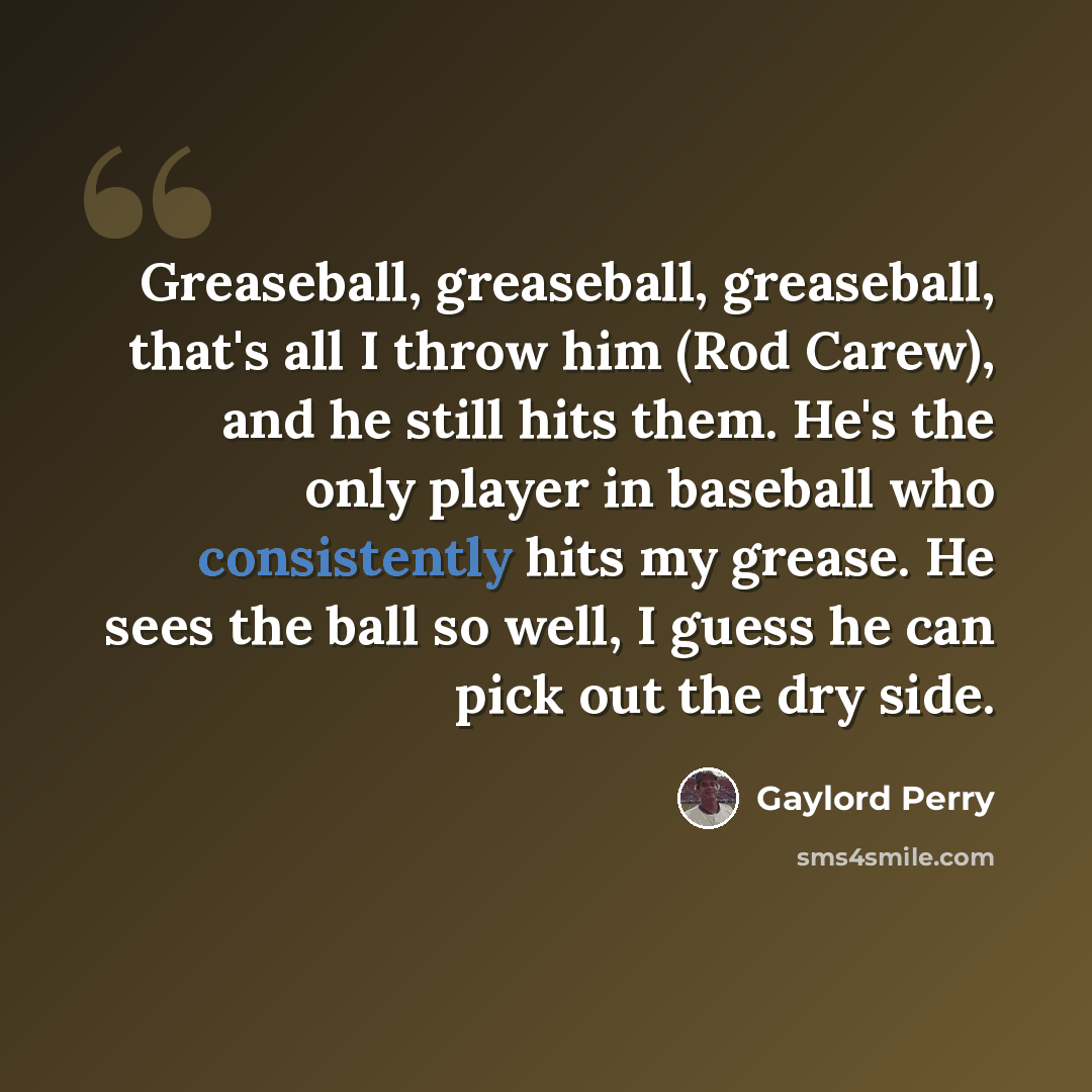“Greaseball, greaseball, greaseball, that's all I throw him (Rod Carew), and he still hits them. He's the only player in baseball who consistently hits my grease. He sees the ball so well, I guess he can pick out the dry side.” quote by Gaylord Perry
