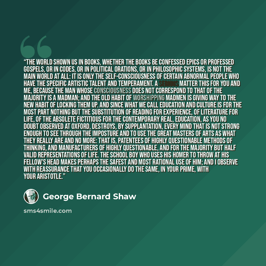 “The world shown us in books, whether the books be confessed epics or professed gospels, or in codes, or in political orations, or in philosophic systems, is not the main world at all: it is only the self-consciousness of certain abnormal people who have the specific artistic talent and…” quote by George Bernard Shaw
