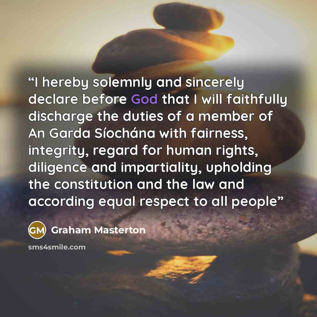 “I hereby solemnly and sincerely declare before God that I will faithfully discharge the duties of a member of An Garda Síochána with fairness, integrity, regard for human rights, diligence and impartiality, upholding the constitution and the law and according equal respect to all people” quote by Graham Masterton