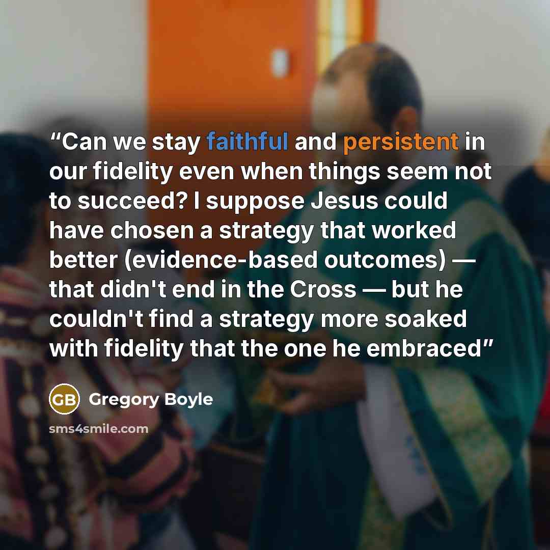 “Can we stay faithful and persistent in our fidelity even when things seem not to succeed? I suppose Jesus could have chosen a strategy that worked better (evidence-based outcomes) — that didn't end in the Cross — but he couldn't find a strategy more soaked with fidelity that the one he embraced” quote by Gregory Boyle