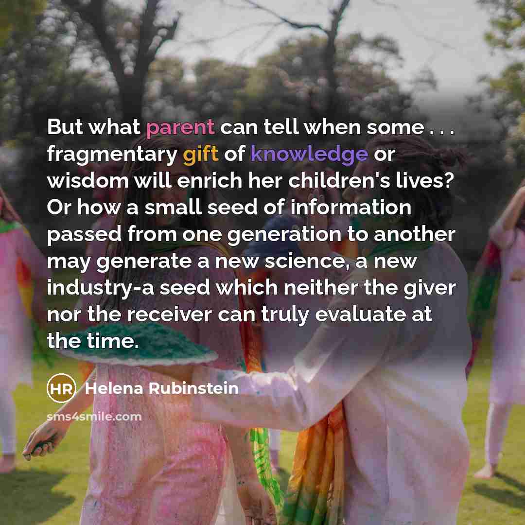 “But what parent can tell when some . . . fragmentary gift of knowledge or wisdom will enrich her children's lives? Or how a small seed of information passed from one generation to another may generate a new science, a new industry-a seed which neither the giver nor the receiver can truly evaluate…” quote by Helena Rubinstein