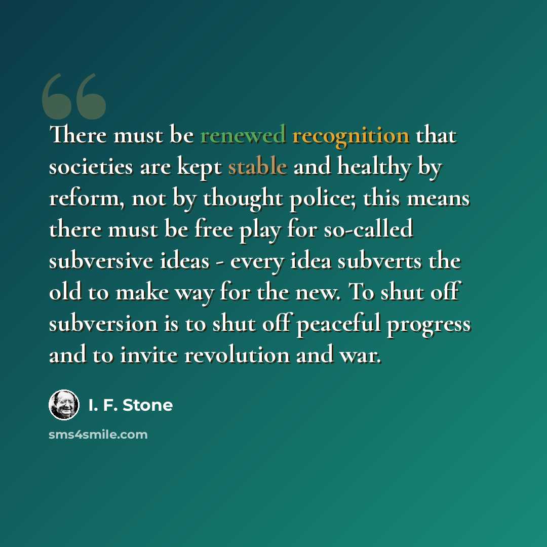 “There must be renewed recognition that societies are kept stable and healthy by reform, not by thought police; this means there must be free play for so-called subversive ideas - every idea subverts the old to make way for the new. To shut off subversion is to shut off peaceful progress and to…” quote by I. F. Stone