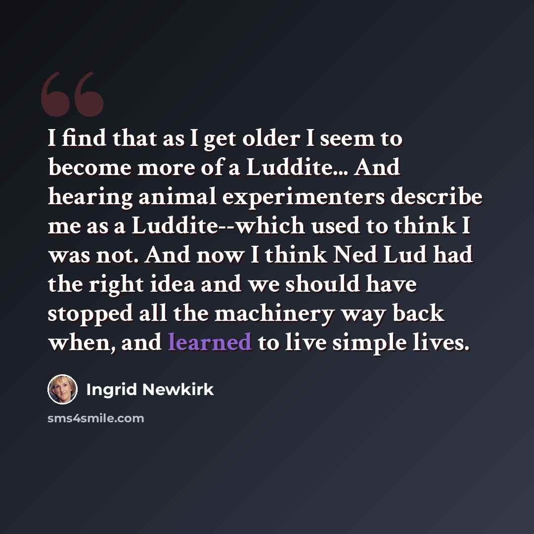 “I find that as I get older I seem to become more of a Luddite... And hearing animal experimenters describe me as a Luddite--which used to think I was not. And now I think Ned Lud had the right idea and we should have stopped all the machinery way back when, and learned to live simple lives.” quote by Ingrid Newkirk