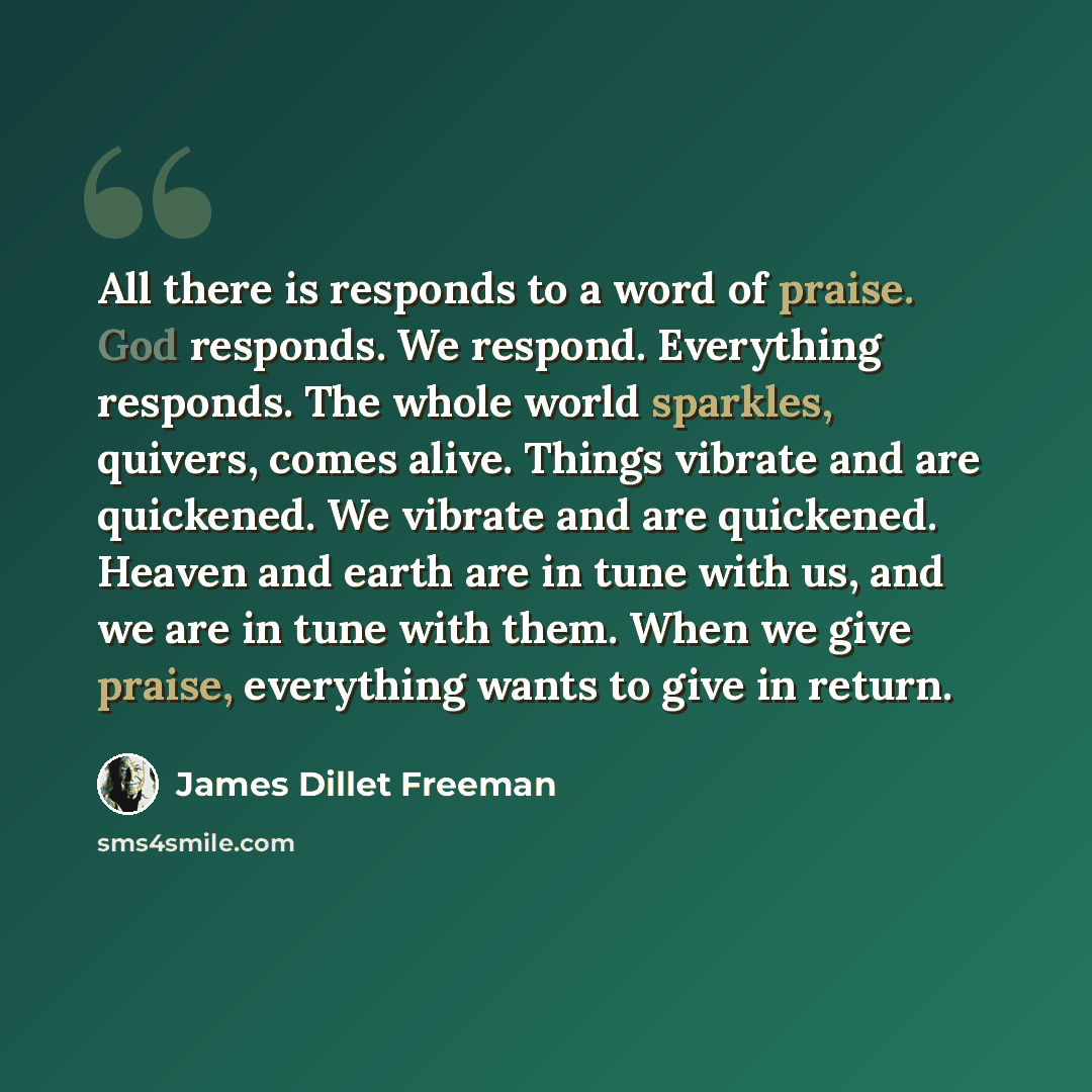 “All there is responds to a word of praise. God responds. We respond. Everything responds. The whole world sparkles, quivers, comes alive. Things vibrate and are quickened. We vibrate and are quickened. Heaven and earth are in tune with us, and we are in tune with them. When we give praise…” quote by James Dillet Freeman
