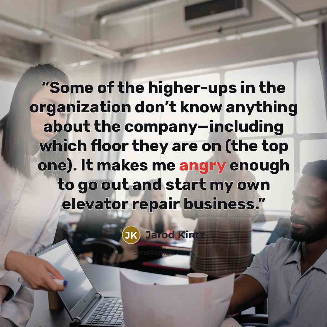 “Some of the higher-ups in the organization don’t know anything about the company—including which floor they are on (the top one). It makes me angry enough to go out and start my own elevator repair business.” quote by Jarod Kintz