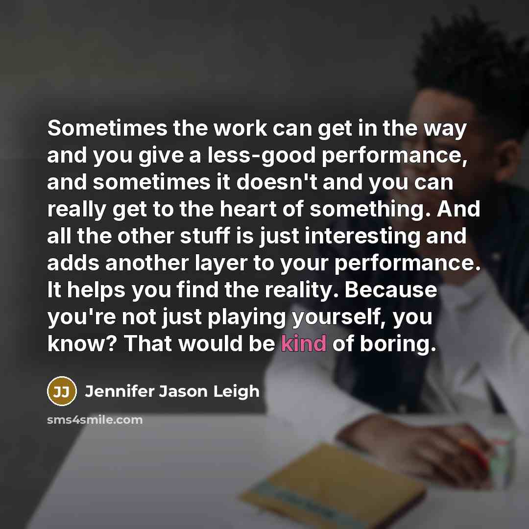 “Sometimes the work can get in the way and you give a less-good performance, and sometimes it doesn't and you can really get to the heart of something. And all the other stuff is just interesting and adds another layer to your performance. It helps you find the reality. Because you're not just…” quote by Jennifer Jason Leigh
