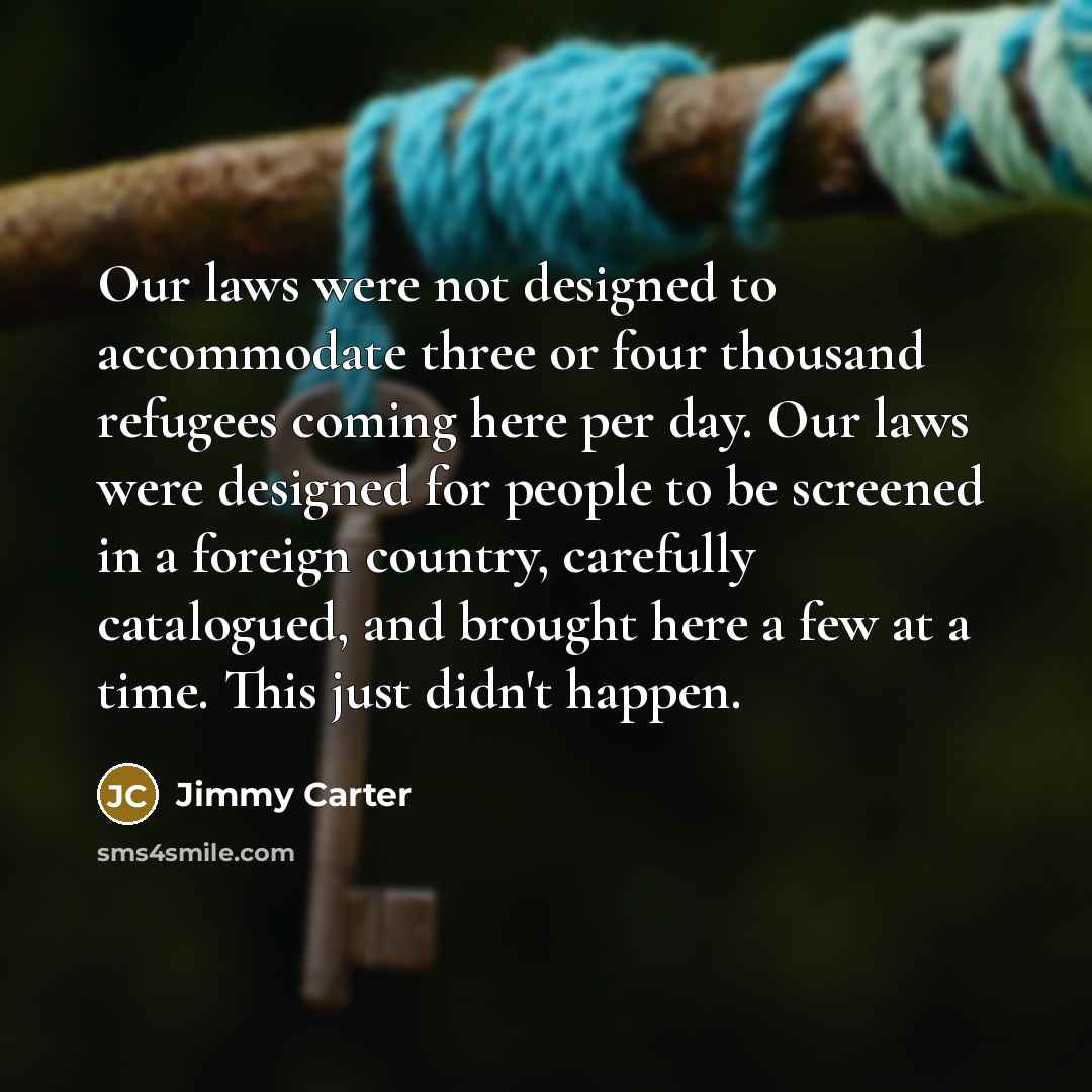 “Our laws were not designed to accommodate three or four thousand refugees coming here per day. Our laws were designed for people to be screened in a foreign country, carefully catalogued, and brought here a few at a time. This just didn't happen.” quote by Jimmy Carter
