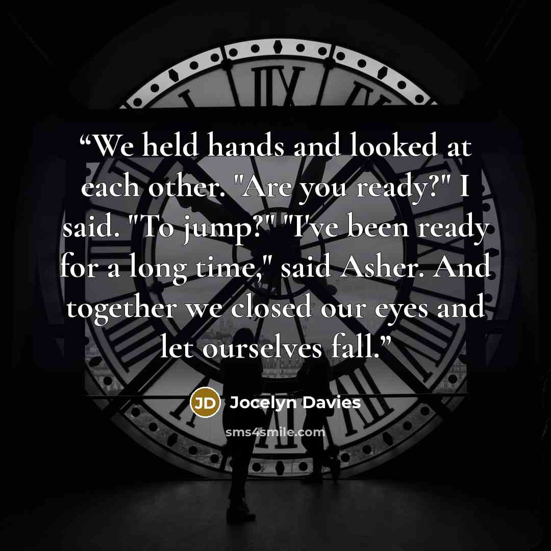 “We held hands and looked at each other. "Are you ready?" I said. "To jump?" "I've been ready for a long time," said Asher. And together we closed our eyes and let ourselves fall.” quote by Jocelyn Davies