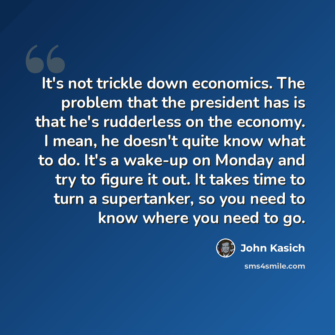 “It's not trickle down economics. The problem that the president has is that he's rudderless on the economy. I mean, he doesn't quite know what to do. It's a wake-up on Monday and try to figure it out. It takes time to turn a supertanker, so you need to know where you need to go.” quote by John Kasich